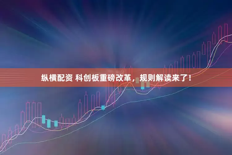 纵横配资 科创板重磅改革，规则解读来了！