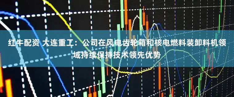 红牛配资 大连重工：公司在风电齿轮箱和核电燃料装卸料机领域持续保持技术领先优势