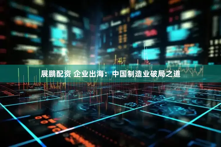 展鵬配资 企业出海：中国制造业破局之道