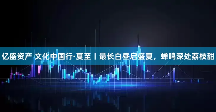 亿盛资产 文化中国行·夏至丨最长白昼启盛夏，蝉鸣深处荔枝甜
