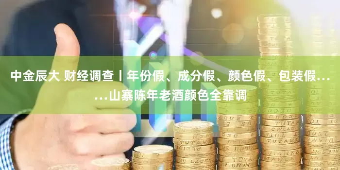 中金辰大 财经调查丨年份假、成分假、颜色假、包装假……山寨陈年老酒颜色全靠调