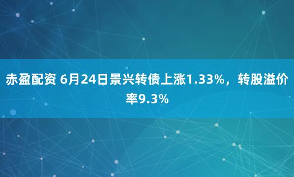 赤盈配资 6月24日景兴转债上涨1.33%，转股溢价率9.3%