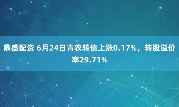 鼎盛配资 6月24日青农转债上涨0.17%，转股溢价率29.71%