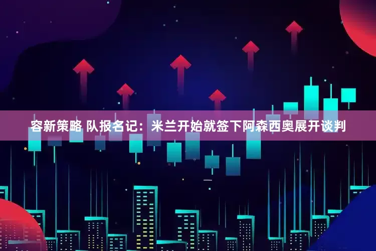 容新策略 队报名记：米兰开始就签下阿森西奥展开谈判