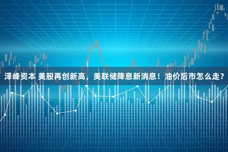 泽峰资本 美股再创新高，美联储降息新消息！油价后市怎么走？