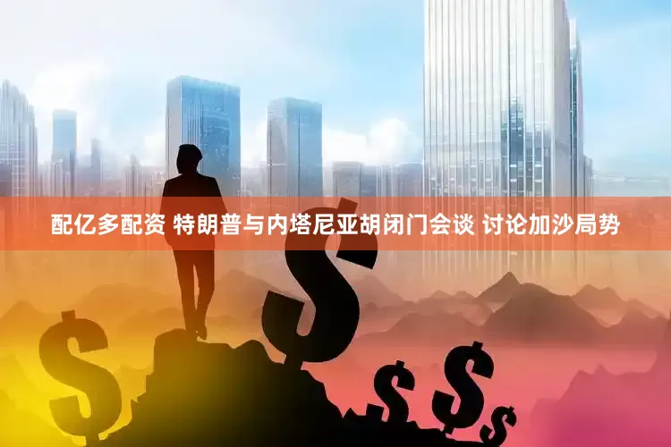 配亿多配资 特朗普与内塔尼亚胡闭门会谈 讨论加沙局势