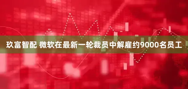 玖富智配 微软在最新一轮裁员中解雇约9000名员工