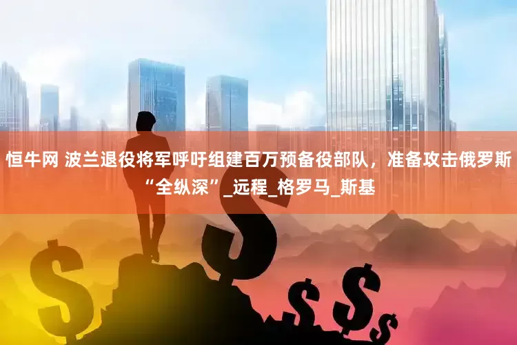 恒牛网 波兰退役将军呼吁组建百万预备役部队，准备攻击俄罗斯“全纵深”_远程_格罗马_斯基
