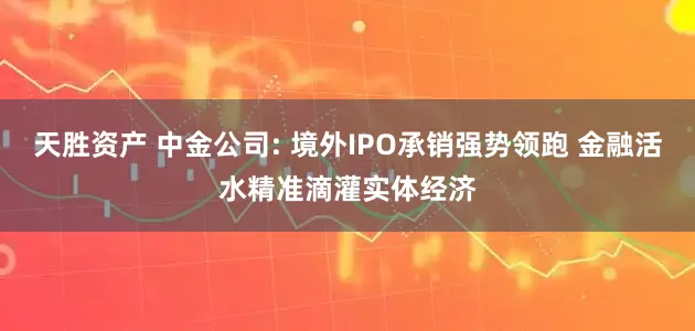 天胜资产 中金公司: 境外IPO承销强势领跑 金融活水精准滴灌实体经济