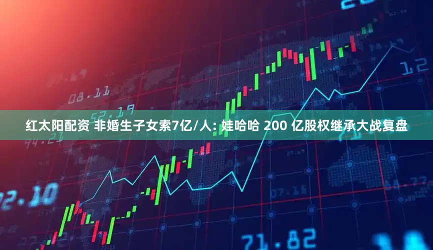 红太阳配资 非婚生子女索7亿/人: 娃哈哈 200 亿股权继承大战复盘