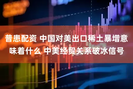 普患配资 中国对美出口稀土暴增意味着什么 中美经贸关系破冰信号