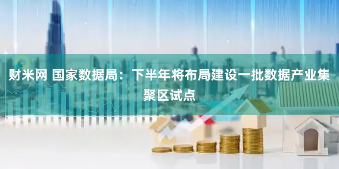 财米网 国家数据局：下半年将布局建设一批数据产业集聚区试点