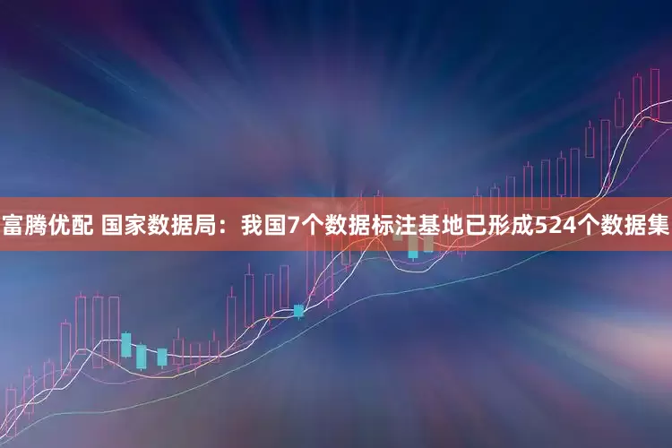 富腾优配 国家数据局：我国7个数据标注基地已形成524个数据集