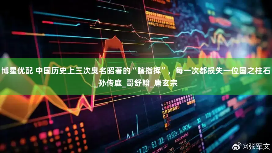 博星优配 中国历史上三次臭名昭著的“瞎指挥”，每一次都损失一位国之柱石_孙传庭_哥舒翰_唐玄宗