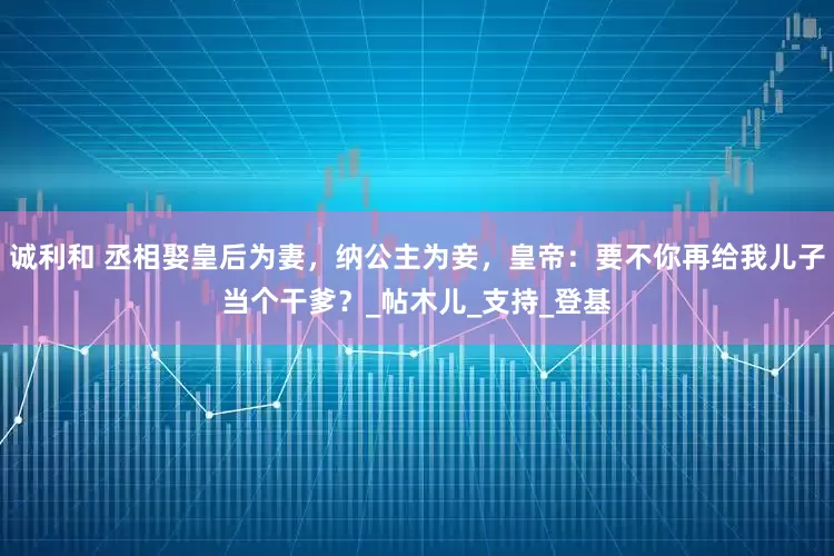 诚利和 丞相娶皇后为妻，纳公主为妾，皇帝：要不你再给我儿子当个干爹？_帖木儿_支持_登基