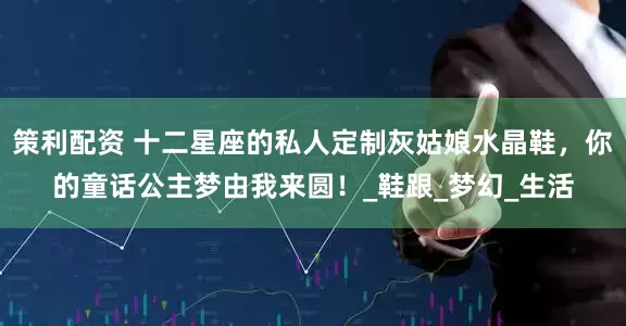 策利配资 十二星座的私人定制灰姑娘水晶鞋，你的童话公主梦由我来圆！_鞋跟_梦幻_生活