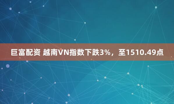 巨富配资 越南VN指数下跌3%，至1510.49点