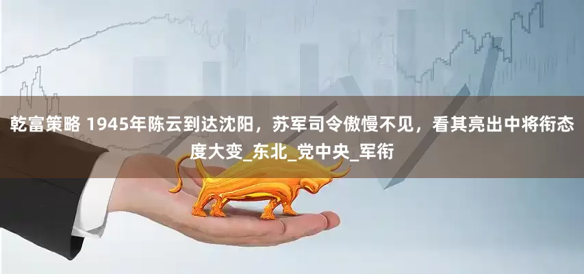 乾富策略 1945年陈云到达沈阳，苏军司令傲慢不见，看其亮出中将衔态度大变_东北_党中央_军衔