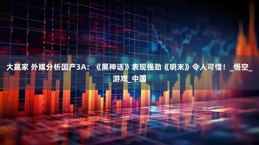 大赢家 外媒分析国产3A：《黑神话》表现强劲《明末》令人可惜！_悟空_游戏_中国