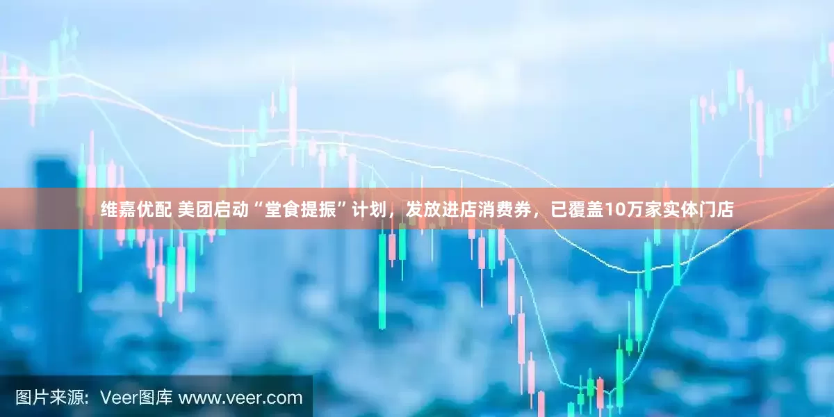 维嘉优配 美团启动“堂食提振”计划，发放进店消费券，已覆盖10万家实体门店