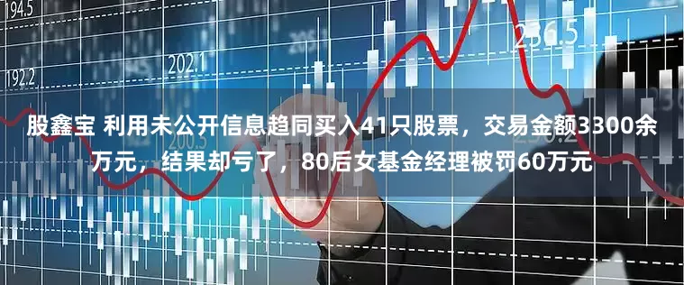 股鑫宝 利用未公开信息趋同买入41只股票，交易金额3300余万元，结果却亏了，80后女基金经理被罚60万元