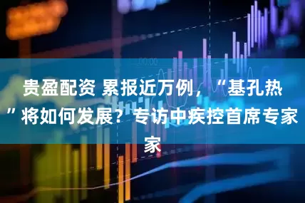 贵盈配资 累报近万例，“基孔热”将如何发展？专访中疾控首席专家