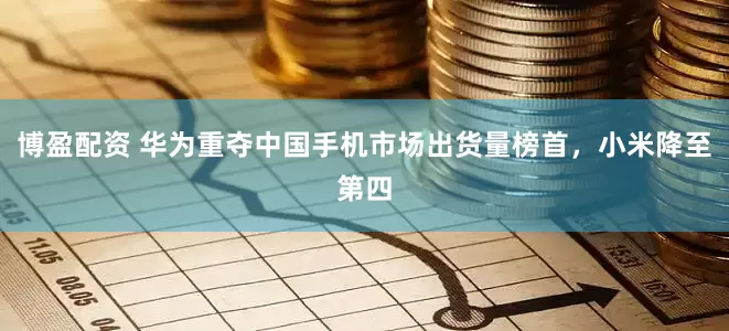 博盈配资 华为重夺中国手机市场出货量榜首，小米降至第四