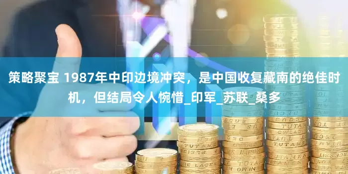 策略聚宝 1987年中印边境冲突，是中国收复藏南的绝佳时机，但结局令人惋惜_印军_苏联_桑多
