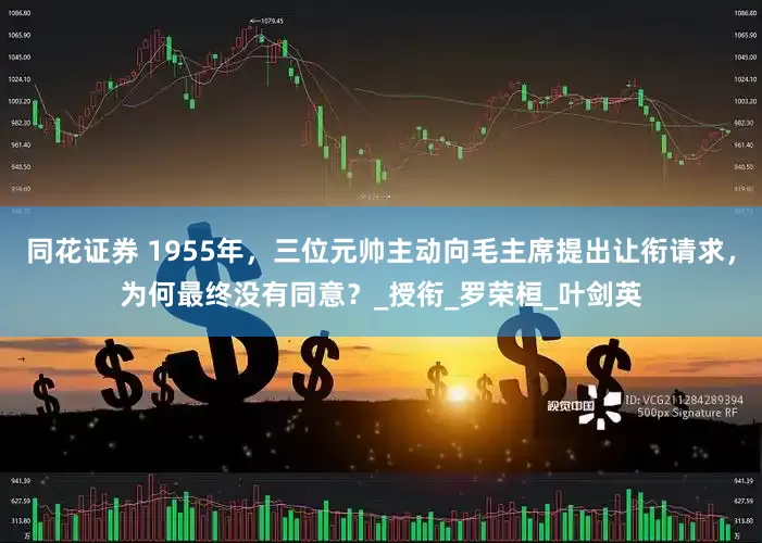 同花证券 1955年，三位元帅主动向毛主席提出让衔请求，为何最终没有同意？_授衔_罗荣桓_叶剑英