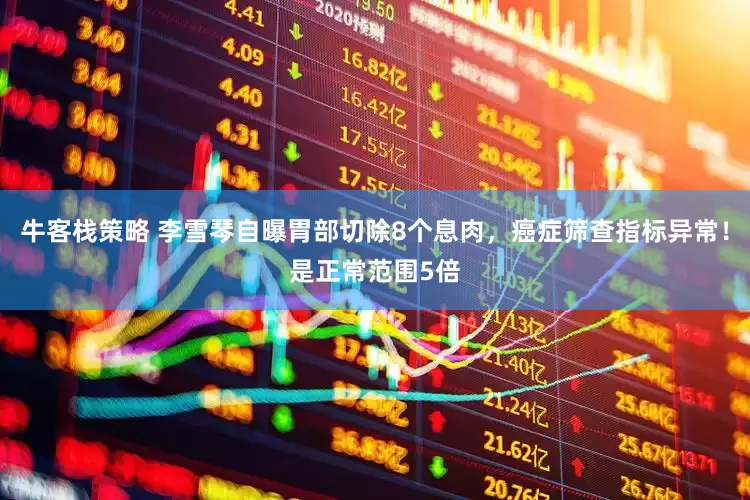 牛客栈策略 李雪琴自曝胃部切除8个息肉，癌症筛查指标异常！是正常范围5倍