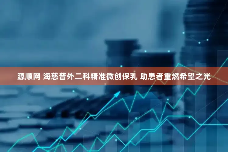 源顺网 海慈普外二科精准微创保乳 助患者重燃希望之光