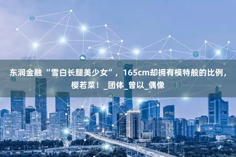 东润金融 “雪白长腿美少女”，165cm却拥有模特般的比例，樱若菜！_团体_曾以_偶像