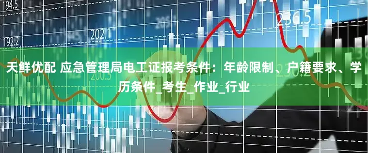 天鲜优配 应急管理局电工证报考条件：年龄限制、户籍要求、学历条件_考生_作业_行业