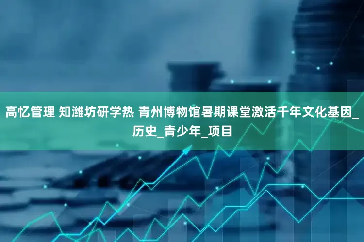 高忆管理 知潍坊研学热 青州博物馆暑期课堂激活千年文化基因_历史_青少年_项目