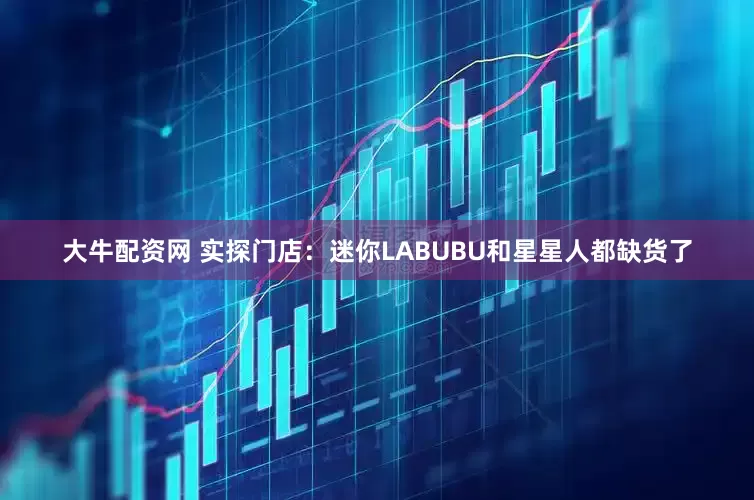 大牛配资网 实探门店：迷你LABUBU和星星人都缺货了