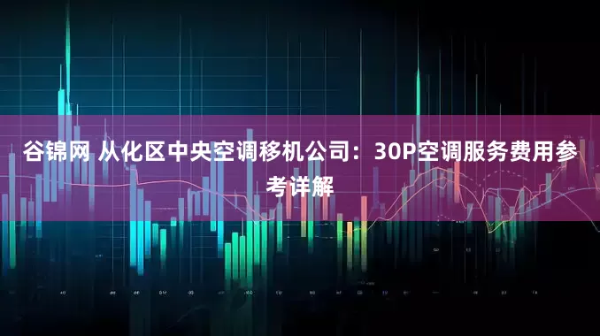 谷锦网 从化区中央空调移机公司：30P空调服务费用参考详解