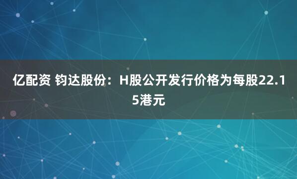亿配资 钧达股份：H股公开发行价格为每股22.15港元
