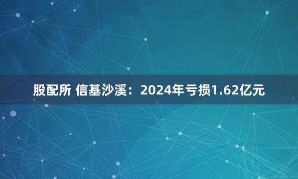 股配所 信基沙溪：2024年亏损1.62亿元