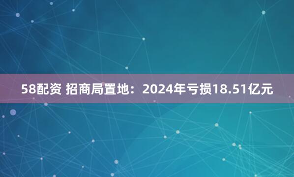 58配资 招商局置地：2024年亏损18.51亿元