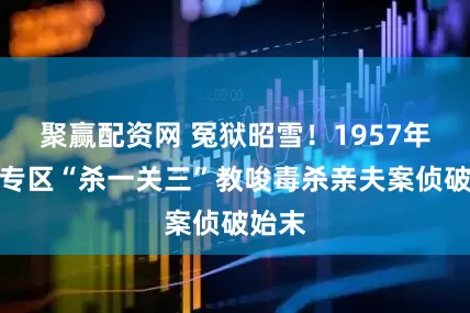 聚赢配资网 冤狱昭雪！1957年南平专区“杀一关三”教唆毒杀亲夫案侦破始末