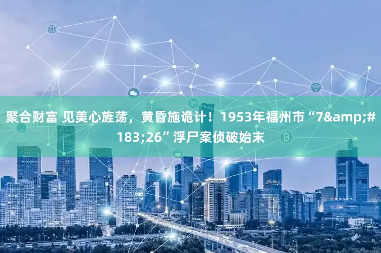 聚合财富 见美心旌荡，黄昏施诡计！1953年福州市“7·26”浮尸案侦破始末