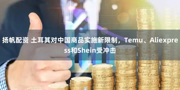 扬帆配资 土耳其对中国商品实施新限制，Temu、Aliexpress和Shein受冲击