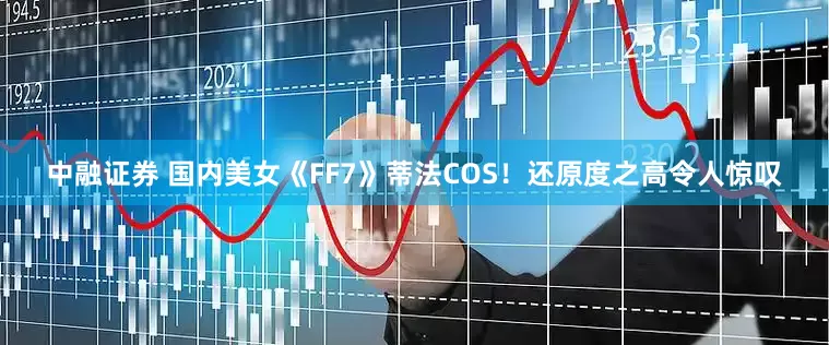 中融证券 国内美女《FF7》蒂法COS！还原度之高令人惊叹