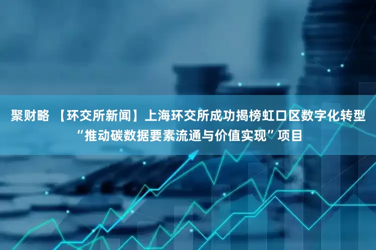 聚财略 【环交所新闻】上海环交所成功揭榜虹口区数字化转型“推动碳数据要素流通与价值实现”项目