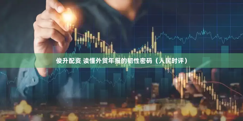俊升配资 读懂外贸年报的韧性密码（人民时评）