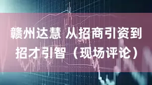 赣州达慧 从招商引资到招才引智（现场评论）