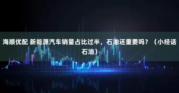 海顺优配 新能源汽车销量占比过半，石油还重要吗？（小经话石油）