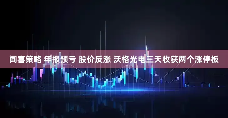 闻喜策略 年报预亏 股价反涨 沃格光电三天收获两个涨停板