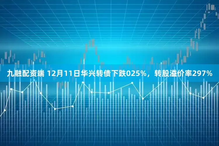 九融配资端 12月11日华兴转债下跌025%，转股溢价率297%