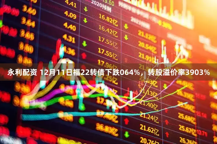 永利配资 12月11日福22转债下跌064%，转股溢价率3903%